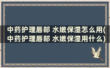 中药护理唇部 水嫩保湿怎么用(中药护理唇部 水嫩保湿用什么)